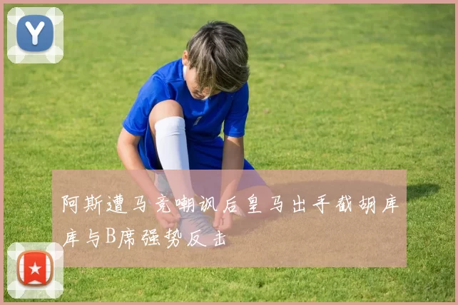 阿斯遭马竞嘲讽后皇马出手截胡库库与B席强势反击