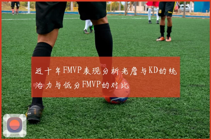 近十年FMVP表现分析老詹与KD的统治力与低分FMVP的对比