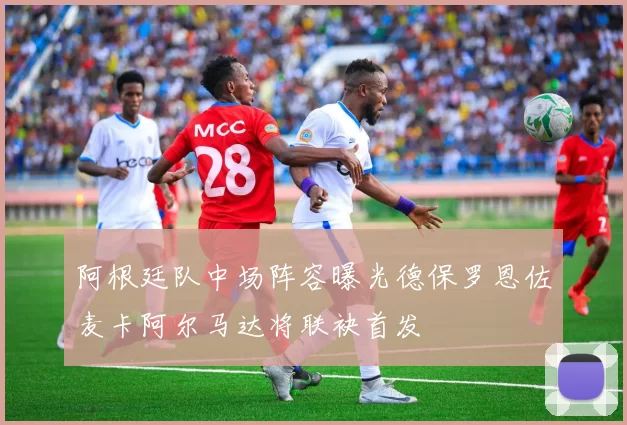 阿根廷队中场阵容曝光德保罗恩佐麦卡阿尔马达将联袂首发