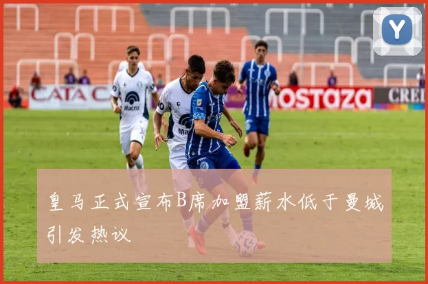 皇马正式宣布B席加盟薪水低于曼城引发热议